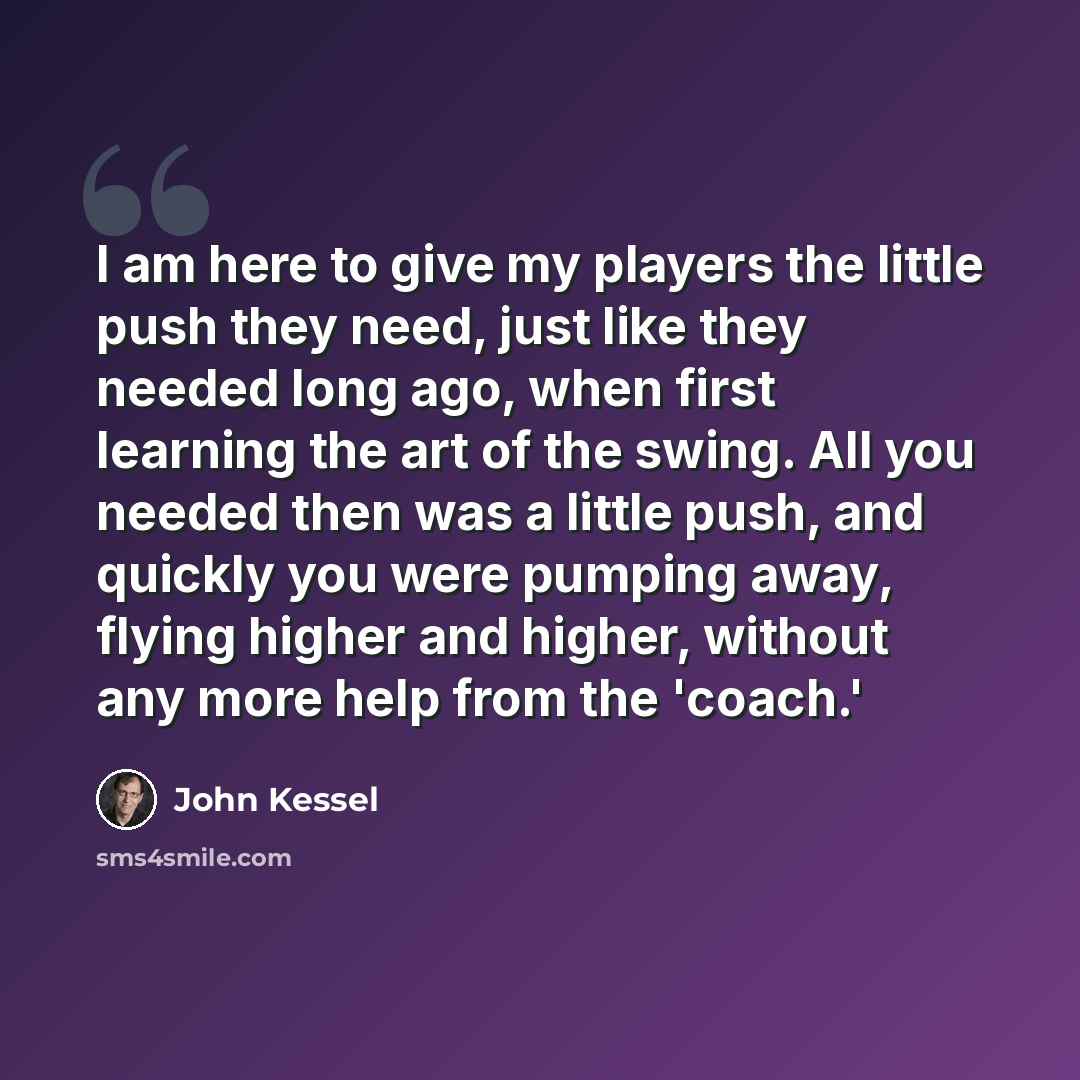 “I am here to give my players the little push they need, just like they needed long ago, when first learning the art of the swing. All you needed then was a little push, and quickly you were pumping away, flying higher and higher, without any more help from the 'coach.'” quote by John Kessel