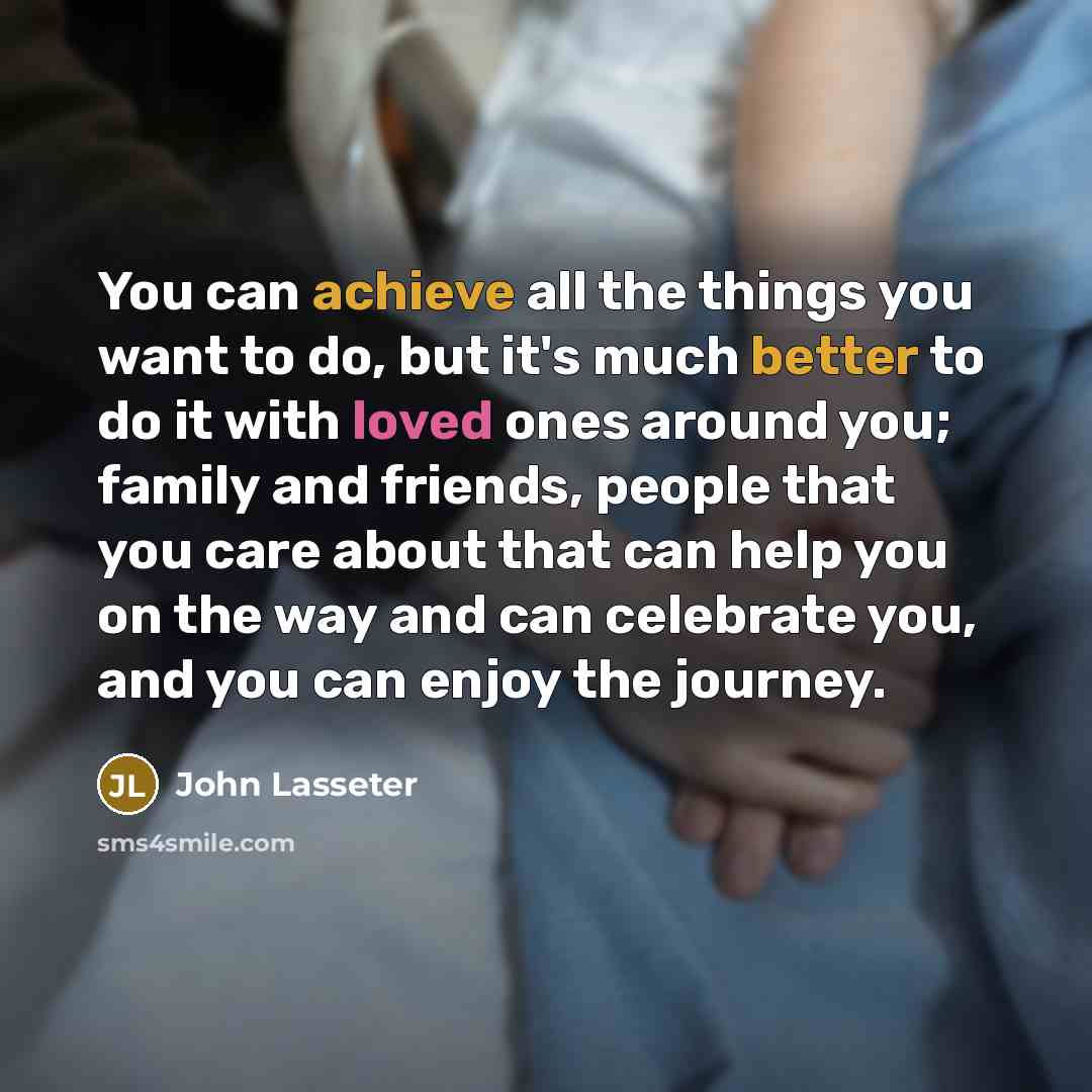 “You can achieve all the things you want to do, but it's much better to do it with loved ones around you; family and friends, people that you care about that can help you on the way and can celebrate you, and you can enjoy the journey.” quote by John Lasseter