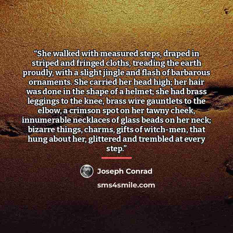 “She walked with measured steps, draped in striped and fringed cloths, treading the earth proudly, with a slight jingle and flash of barbarous ornaments. She carried her head high; her hair was done in the shape of a helmet; she had brass leggings to the knee, brass wire gauntlets to the elbow, a…” quote by Joseph Conrad