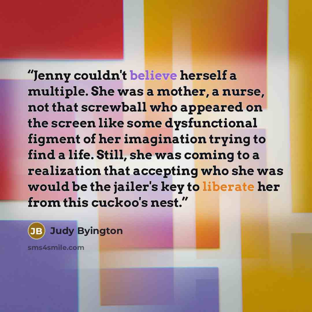 “Jenny couldn't believe herself a multiple. She was a mother, a nurse, not that screwball who appeared on the screen like some dysfunctional figment of her imagination trying to find a life. Still, she was coming to a realization that accepting who she was would be the jailer's key to liberate her…” quote by Judy Byington
