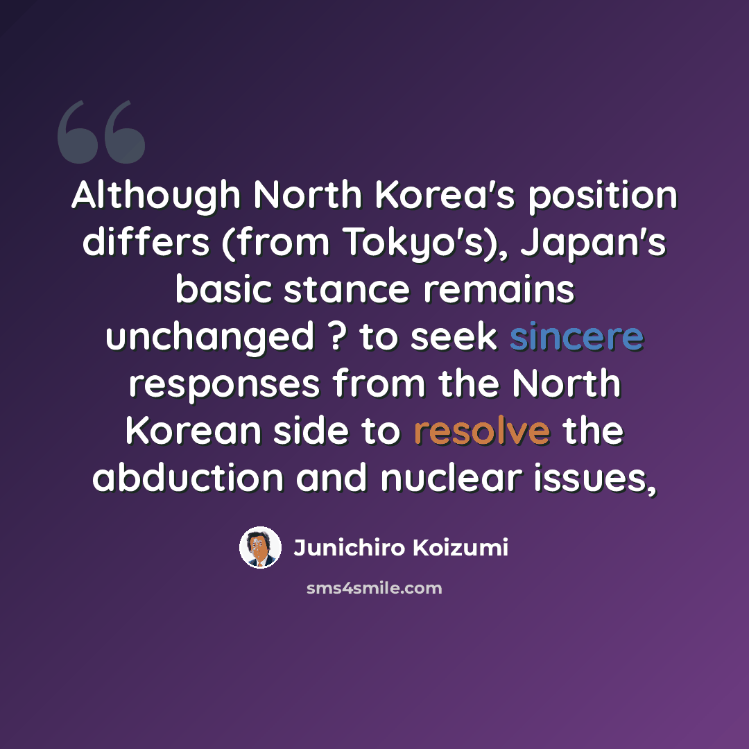 “Although North Korea's position differs (from Tokyo's), Japan's basic stance remains unchanged ? to seek sincere responses from the North Korean side to resolve the abduction and nuclear issues,” quote by Junichiro Koizumi
