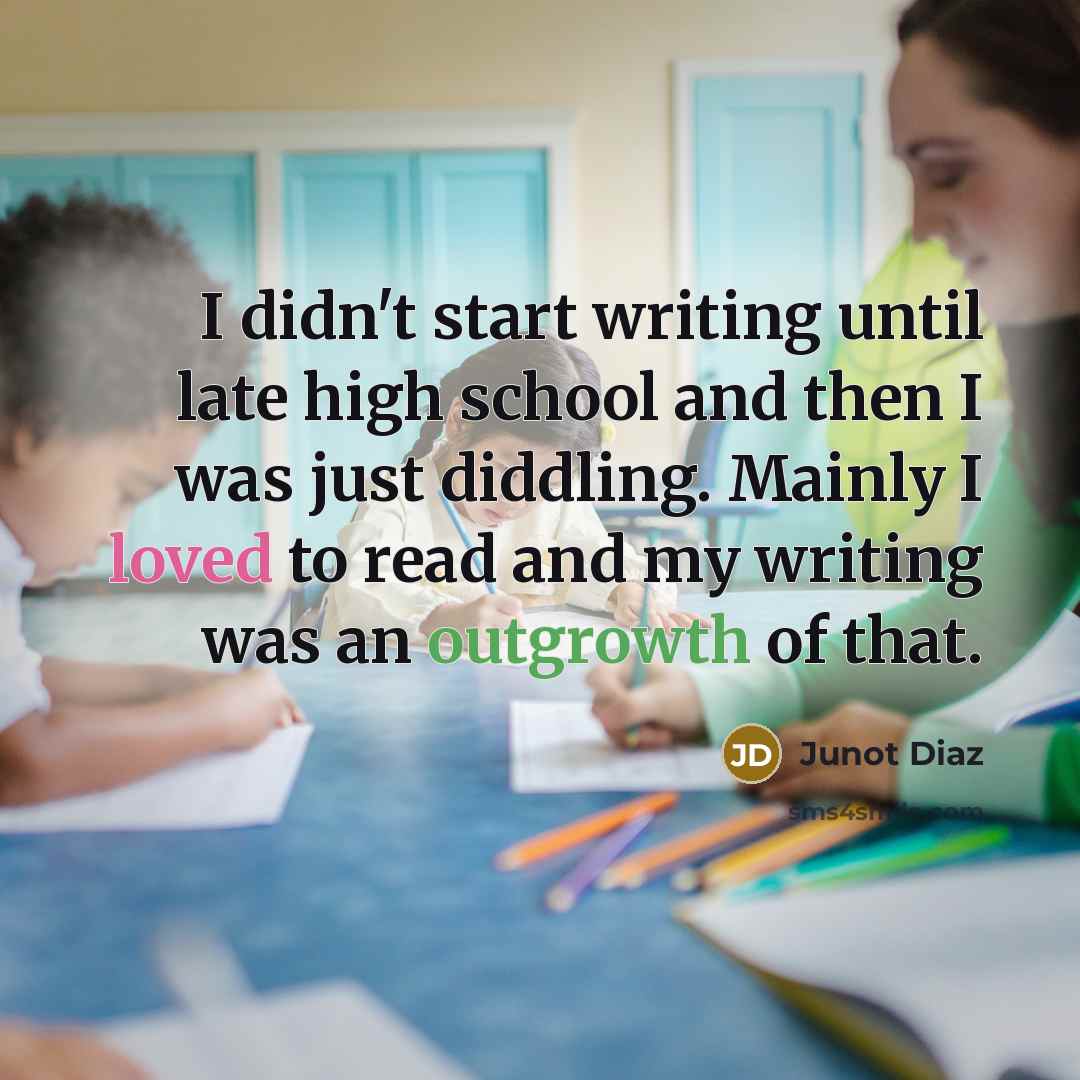 “I didn't start writing until late high school and then I was just diddling. Mainly I loved to read and my writing was an outgrowth of that.” quote by Junot Diaz