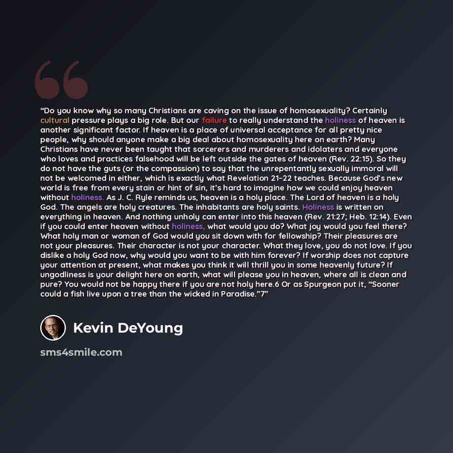 “Do you know why so many Christians are caving on the issue of homosexuality? Certainly cultural pressure plays a big role. But our failure to really understand the holiness of heaven is another significant factor. If heaven is a place of universal acceptance for all pretty nice people, why should…” quote by Kevin DeYoung