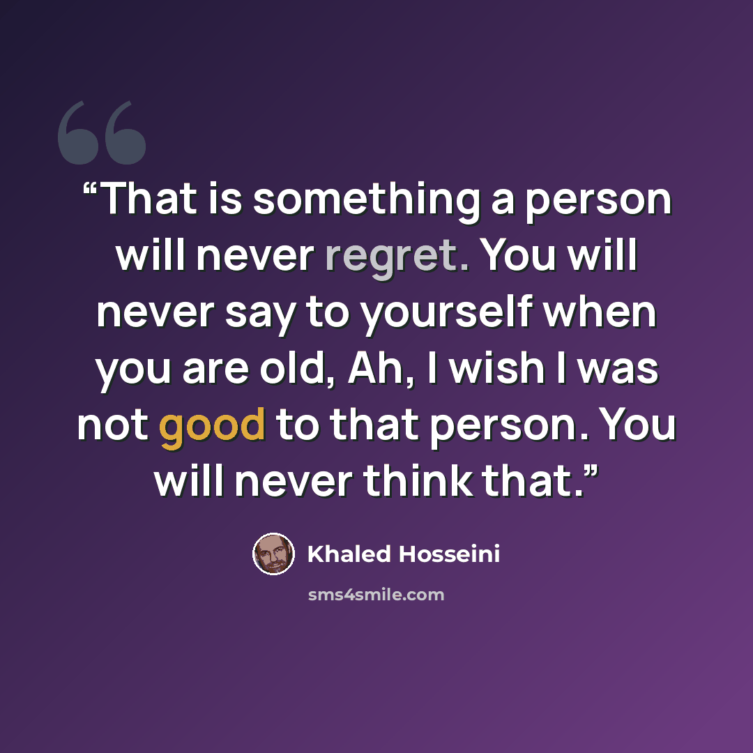 “That is something a person will never regret. You will never say to yourself when you are old, Ah, I wish I was not good to that person. You will never think that.” quote by Khaled Hosseini
