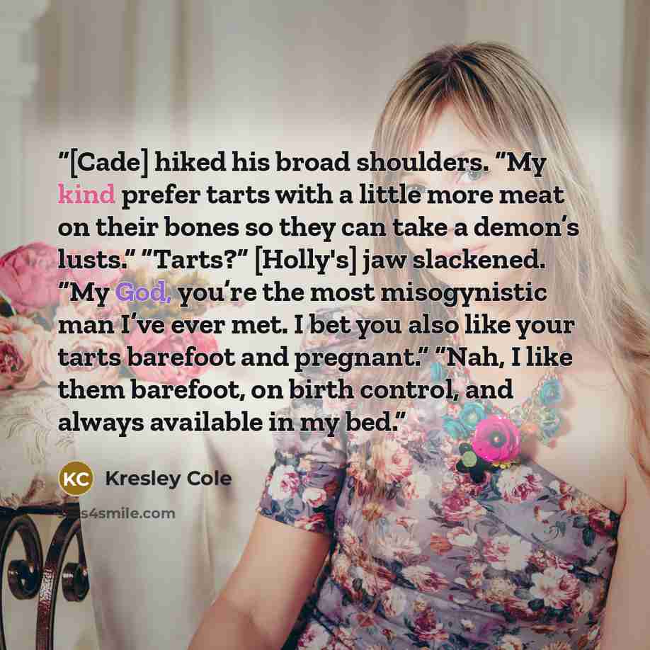 “[Cade] hiked his broad shoulders. “My kind prefer tarts with a little more meat on their bones so they can take a demon’s lusts.” “Tarts?” [Holly's] jaw slackened. “My God, you’re the most misogynistic man I’ve ever met. I bet you also like your tarts barefoot and pregnant.” “Nah, I like them…” quote by Kresley Cole
