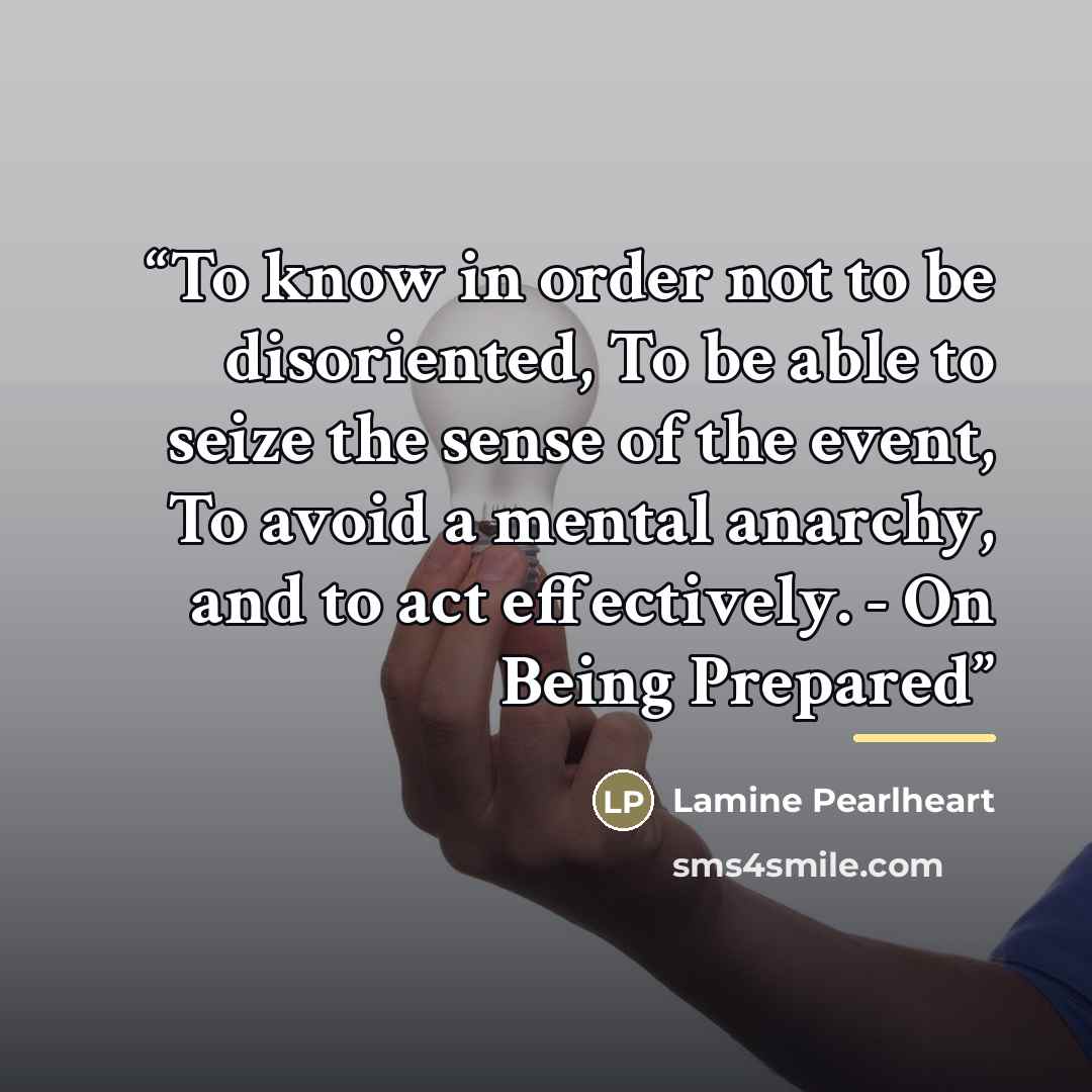 “To know in order not to be disoriented, To be able to seize the sense of the event, To avoid a mental anarchy, and to act effectively. - On Being Prepared” quote by Lamine Pearlheart