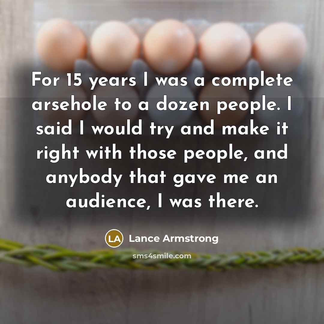 “For 15 years I was a complete arsehole to a dozen people. I said I would try and make it right with those people, and anybody that gave me an audience, I was there.” quote by Lance Armstrong