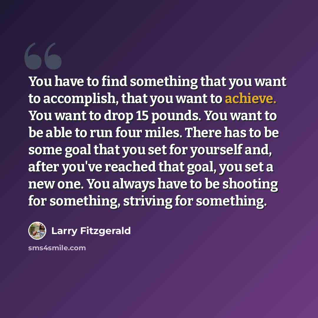 “You have to find something that you want to accomplish, that you want to achieve. You want to drop 15 pounds. You want to be able to run four miles. There has to be some goal that you set for yourself and, after you've reached that goal, you set a new one. You always have to be shooting for…” quote by Larry Fitzgerald