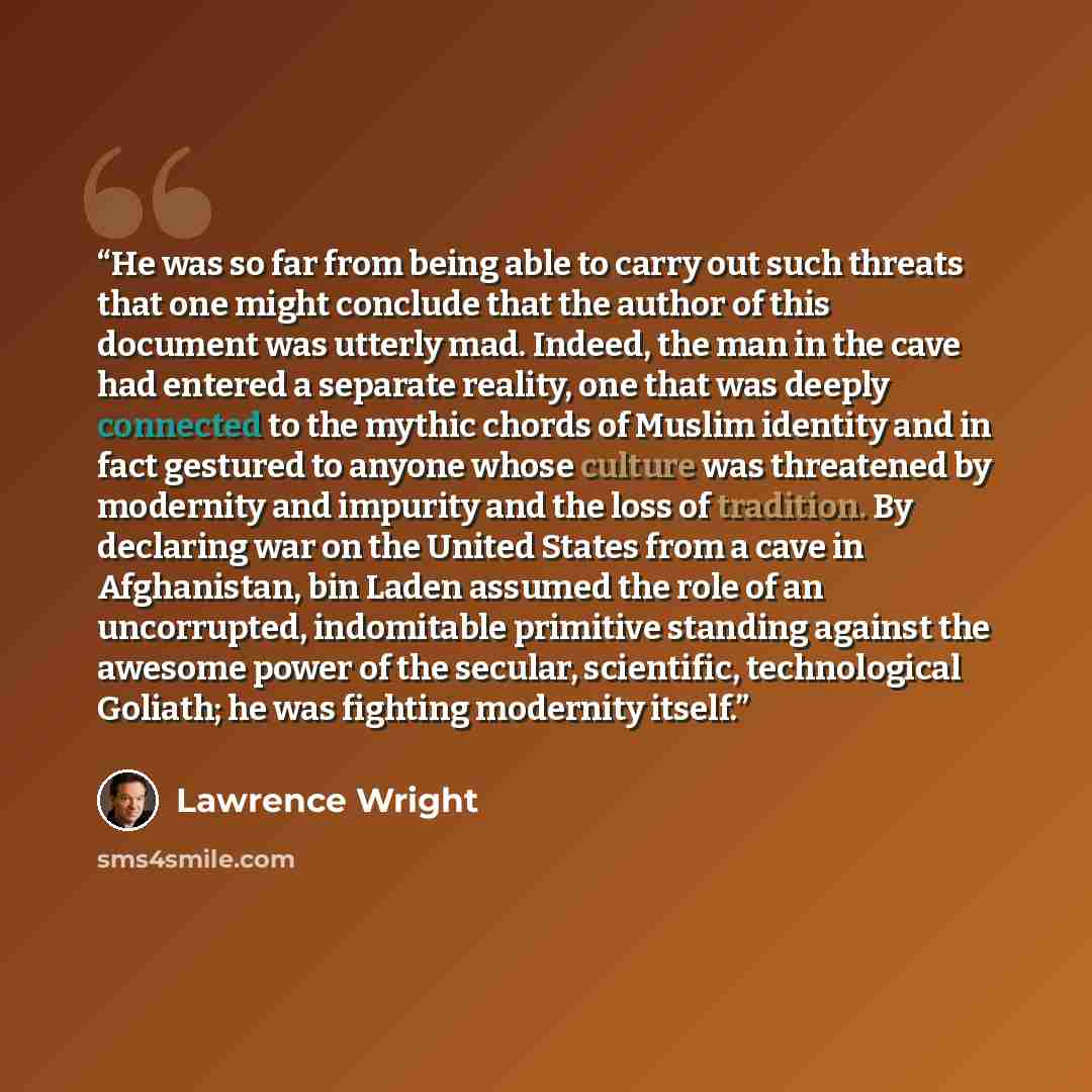 “He was so far from being able to carry out such threats that one might conclude that the author of this document was utterly mad. Indeed, the man in the cave had entered a separate reality, one that was deeply connected to the mythic chords of Muslim identity and in fact gestured to anyone whose…” quote by Lawrence Wright