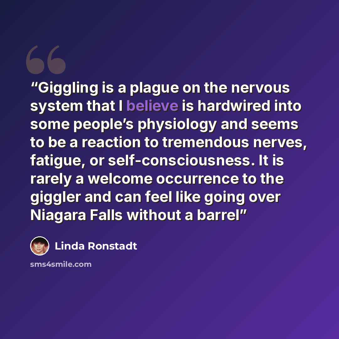 “Giggling is a plague on the nervous system that I believe is hardwired into some people’s physiology and seems to be a reaction to tremendous nerves, fatigue, or self-consciousness. It is rarely a welcome occurrence to the giggler and can feel like going over Niagara Falls without a barrel” quote by Linda Ronstadt