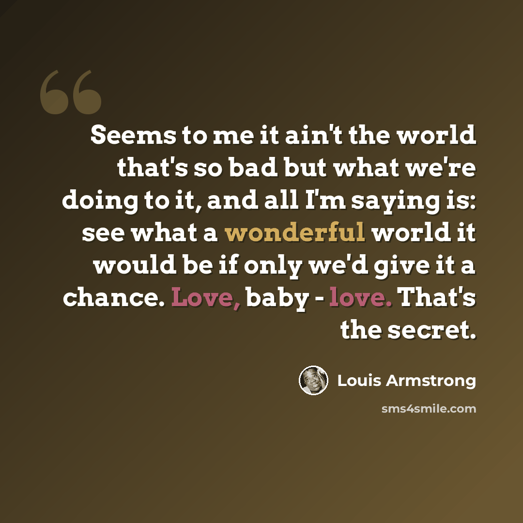 “Seems to me it ain't the world that's so bad but what we're doing to it, and all I'm saying is: see what a wonderful world it would be if only we'd give it a chance. Love, baby - love. That's the secret.” quote by Louis Armstrong