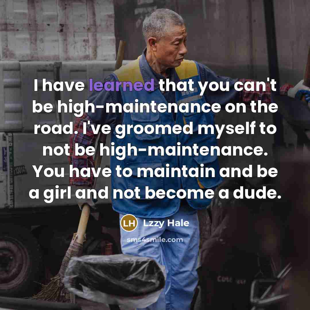 “I have learned that you can't be high-maintenance on the road. I've groomed myself to not be high-maintenance. You have to maintain and be a girl and not become a dude.” quote by Lzzy Hale