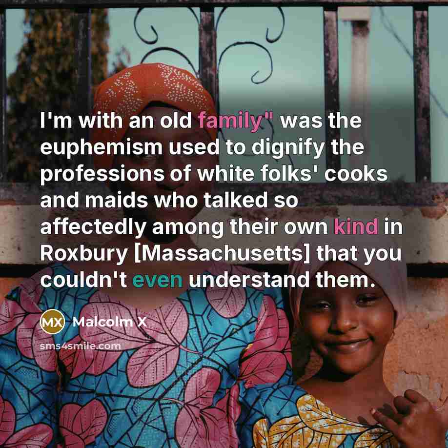 “I'm with an old family" was the euphemism used to dignify the professions of white folks' cooks and maids who talked so affectedly among their own kind in Roxbury [Massachusetts] that you couldn't even understand them.” quote by Malcolm X