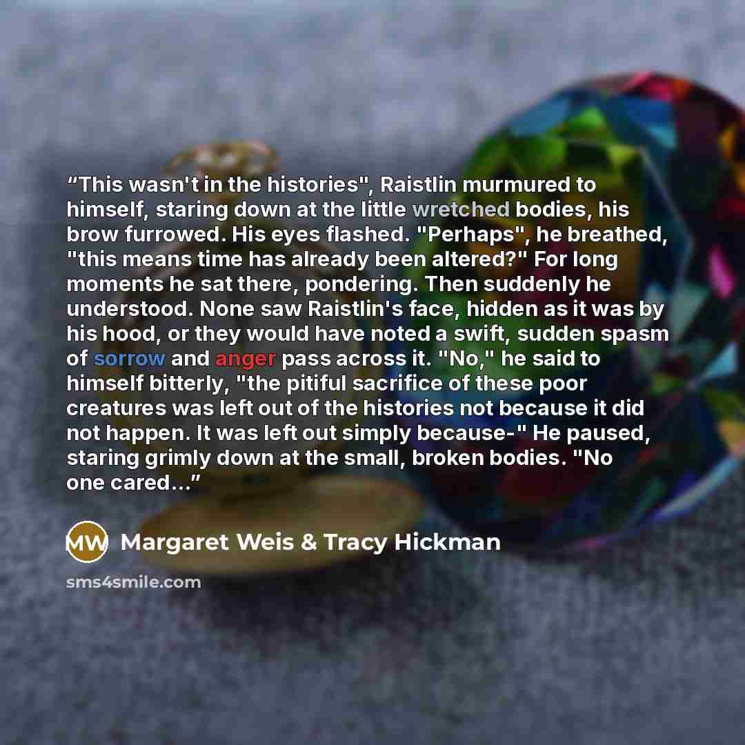 “This wasn't in the histories", Raistlin murmured to himself, staring down at the little wretched bodies, his brow furrowed. His eyes flashed. "Perhaps", he breathed, "this means time has already been altered?" For long moments he sat there, pondering. Then suddenly he understood. None saw…” quote by Margaret Weis & Tracy Hickman