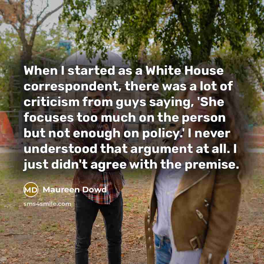 “When I started as a White House correspondent, there was a lot of criticism from guys saying, 'She focuses too much on the person but not enough on policy.' I never understood that argument at all. I just didn't agree with the premise.” quote by Maureen Dowd