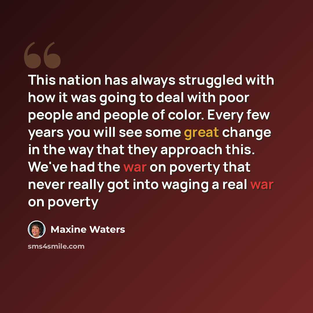 “This nation has always struggled with how it was going to deal with poor people and people of color. Every few years you will see some great change in the way that they approach this. We've had the war on poverty that never really got into waging a real war on poverty” quote by Maxine Waters