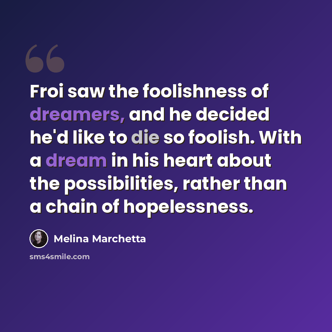 “Froi saw the foolishness of dreamers, and he decided he'd like to die so foolish. With a dream in his heart about the possibilities, rather than a chain of hopelessness.” quote by Melina Marchetta