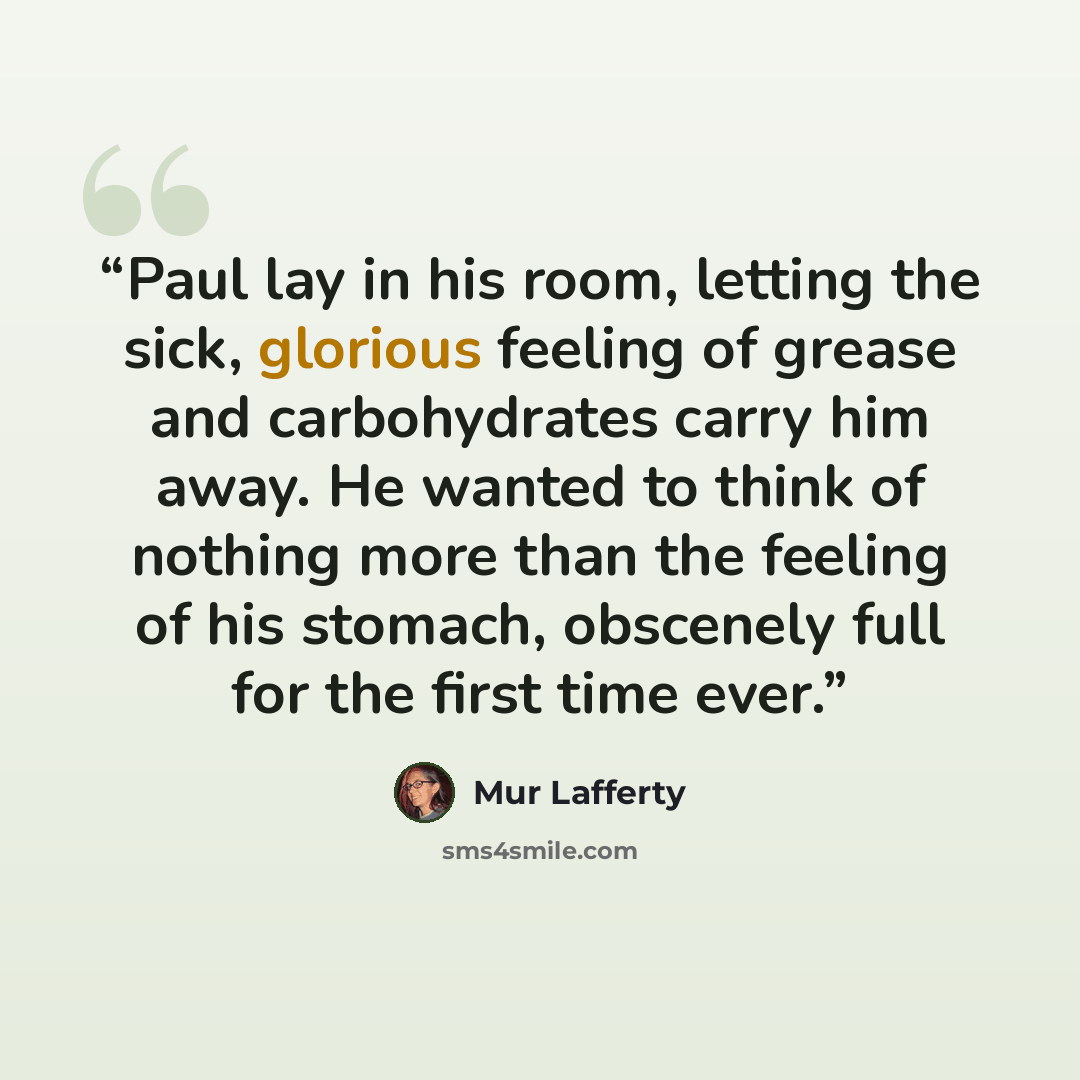 “Paul lay in his room, letting the sick, glorious feeling of grease and carbohydrates carry him away. He wanted to think of nothing more than the feeling of his stomach, obscenely full for the first time ever.” quote by Mur Lafferty
