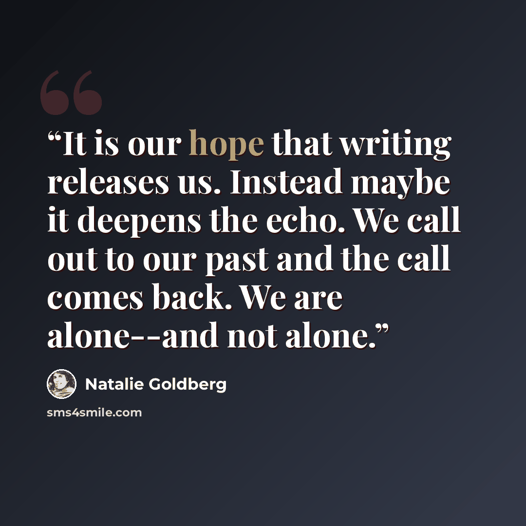 “It is our hope that writing releases us. Instead maybe it deepens the echo. We call out to our past and the call comes back. We are alone--and not alone.” quote by Natalie Goldberg