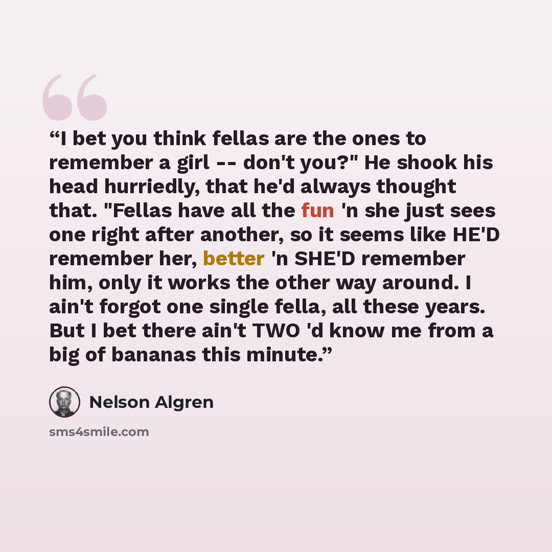 “I bet you think fellas are the ones to remember a girl -- don't you?" He shook his head hurriedly, that he'd always thought that. "Fellas have all the fun 'n she just sees one right after another, so it seems like HE'D remember her, better 'n SHE'D remember him, only it works the other way around…” quote by Nelson Algren
