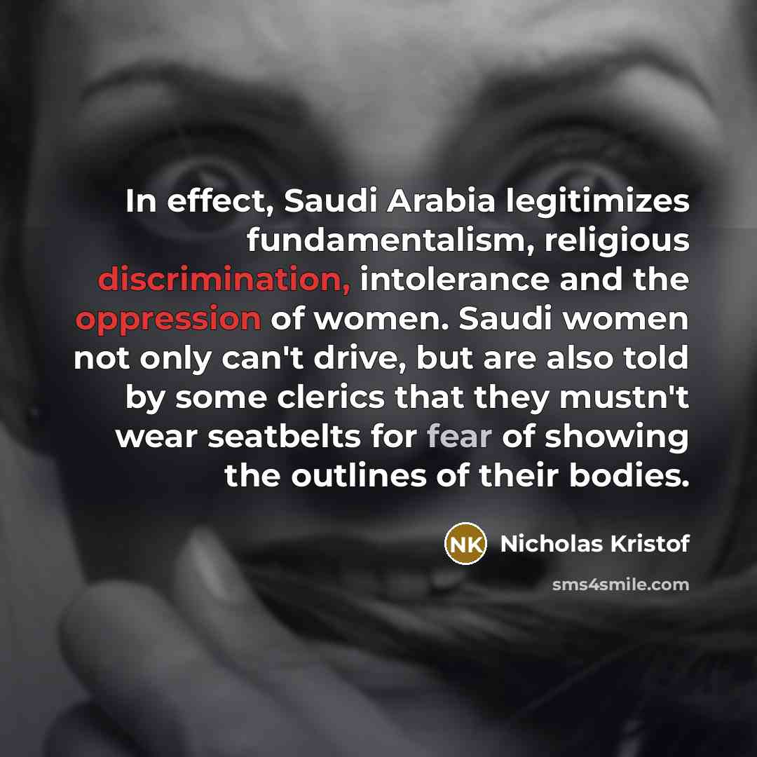 “In effect, Saudi Arabia legitimizes fundamentalism, religious discrimination, intolerance and the oppression of women. Saudi women not only can't drive, but are also told by some clerics that they mustn't wear seatbelts for fear of showing the outlines of their bodies.” quote by Nicholas Kristof