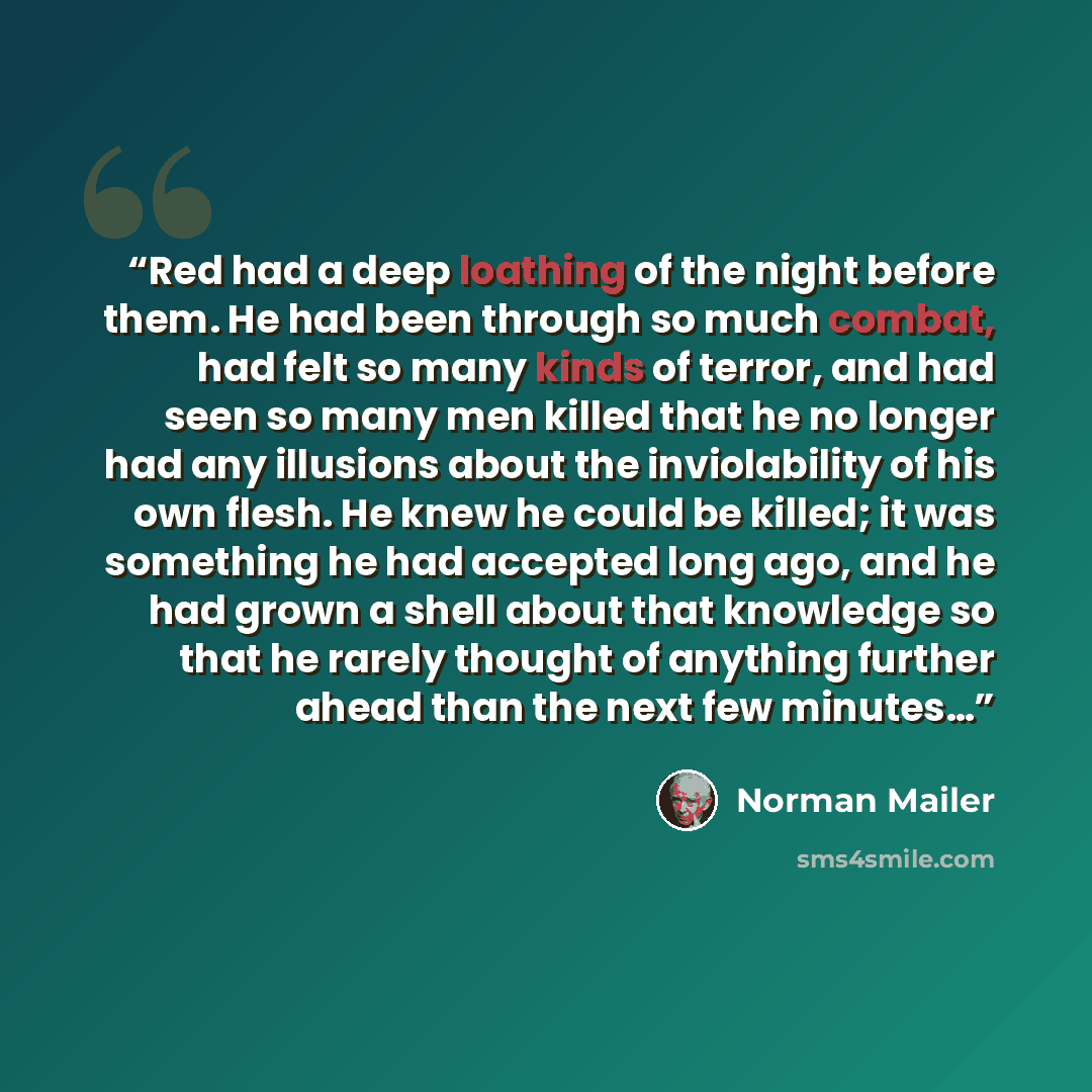“Red had a deep loathing of the night before them. He had been through so much combat, had felt so many kinds of terror, and had seen so many men killed that he no longer had any illusions about the inviolability of his own flesh. He knew he could be killed; it was something he had accepted long…” quote by Norman Mailer
