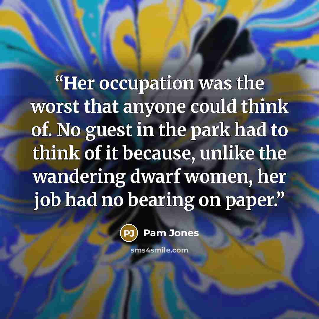“Her occupation was the worst that anyone could think of. No guest in the park had to think of it because, unlike the wandering dwarf women, her job had no bearing on paper.” quote by Pam Jones