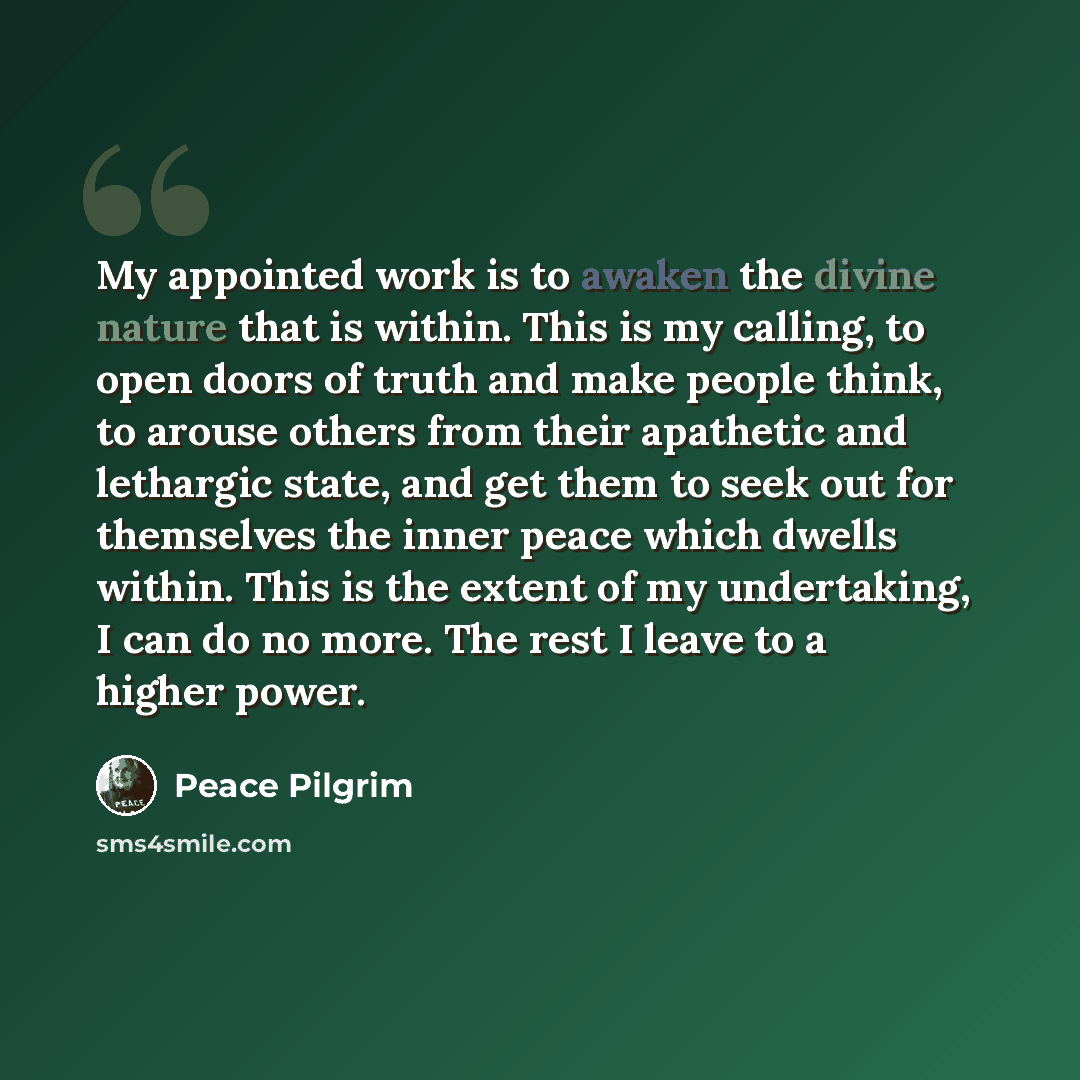 “My appointed work is to awaken the divine nature that is within. This is my calling, to open doors of truth and make people think, to arouse others from their apathetic and lethargic state, and get them to seek out for themselves the inner peace which dwells within. This is the extent of my…” quote by Peace Pilgrim