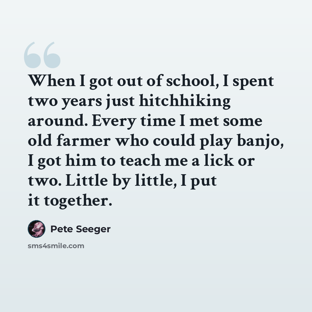 “When I got out of school, I spent two years just hitchhiking around. Every time I met some old farmer who could play banjo, I got him to teach me a lick or two. Little by little, I put it together.” quote by Pete Seeger