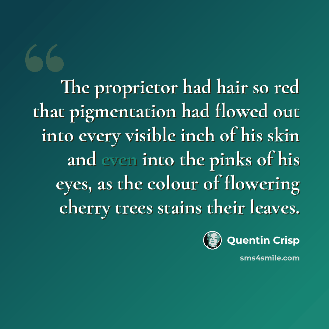 “The proprietor had hair so red that pigmentation had flowed out into every visible inch of his skin and even into the pinks of his eyes, as the colour of flowering cherry trees stains their leaves.” quote by Quentin Crisp