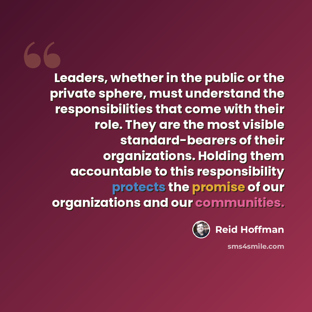 “Leaders, whether in the public or the private sphere, must understand the responsibilities that come with their role. They are the most visible standard-bearers of their organizations. Holding them accountable to this responsibility protects the promise of our organizations and our communities.” quote by Reid Hoffman