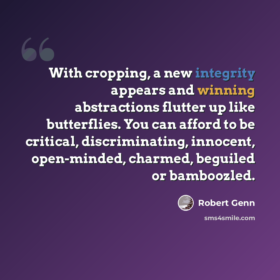 “With cropping, a new integrity appears and winning abstractions flutter up like butterflies. You can afford to be critical, discriminating, innocent, open-minded, charmed, beguiled or bamboozled.” quote by Robert Genn