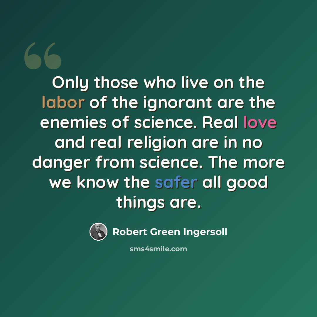 “Only those who live on the labor of the ignorant are the enemies of science. Real love and real religion are in no danger from science. The more we know the safer all good things are.” quote by Robert Green Ingersoll
