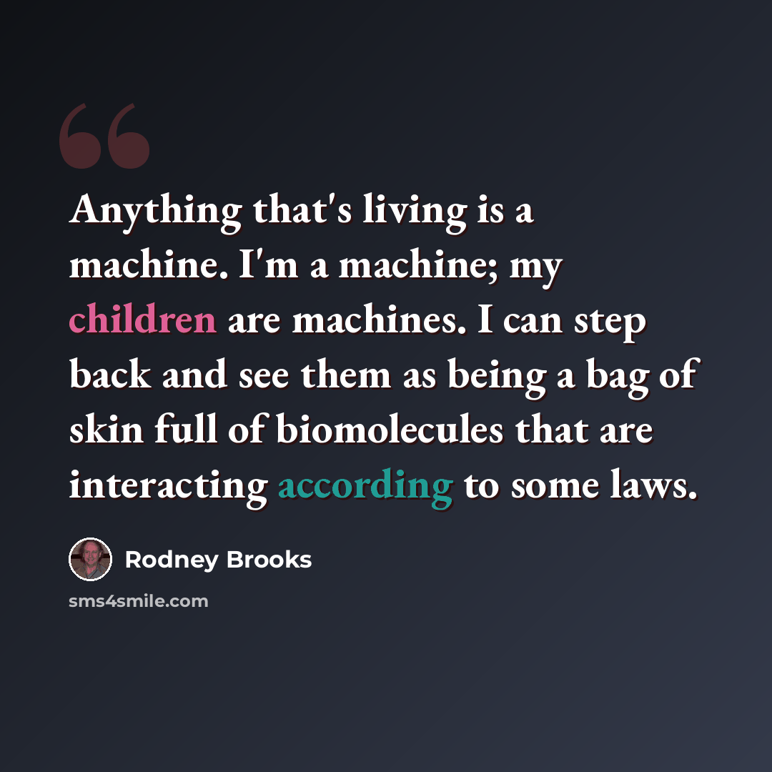 “Anything that's living is a machine. I'm a machine; my children are machines. I can step back and see them as being a bag of skin full of biomolecules that are interacting according to some laws.” quote by Rodney Brooks