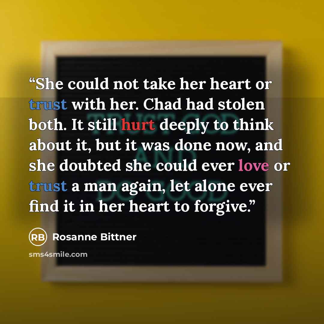 “She could not take her heart or trust with her. Chad had stolen both. It still hurt deeply to think about it, but it was done now, and she doubted she could ever love or trust a man again, let alone ever find it in her heart to forgive.” quote by Rosanne Bittner
