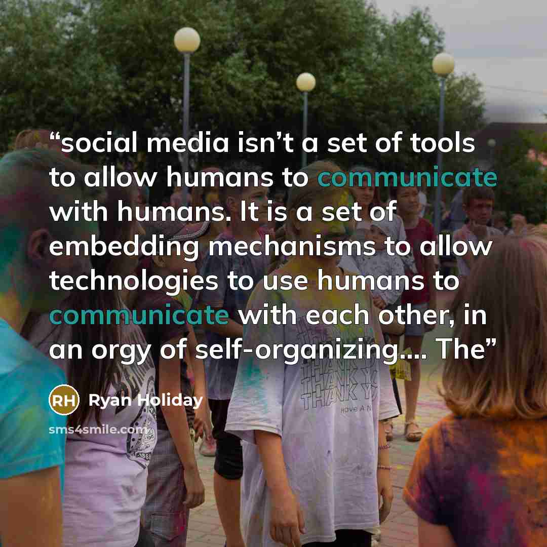 “social media isn’t a set of tools to allow humans to communicate with humans. It is a set of embedding mechanisms to allow technologies to use humans to communicate with each other, in an orgy of self-organizing…. The” quote by Ryan Holiday