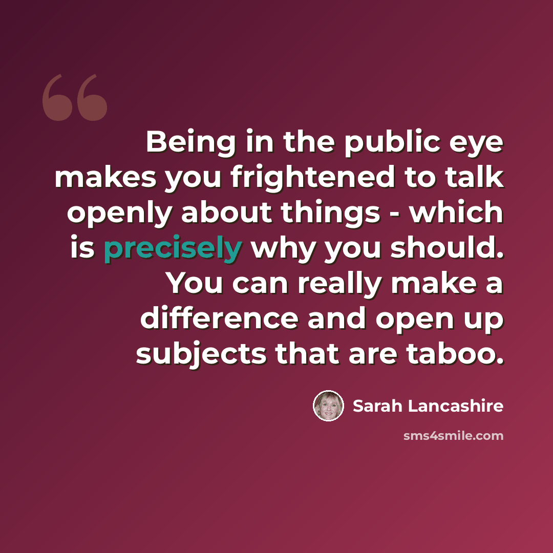 “Being in the public eye makes you frightened to talk openly about things - which is precisely why you should. You can really make a difference and open up subjects that are taboo.” quote by Sarah Lancashire