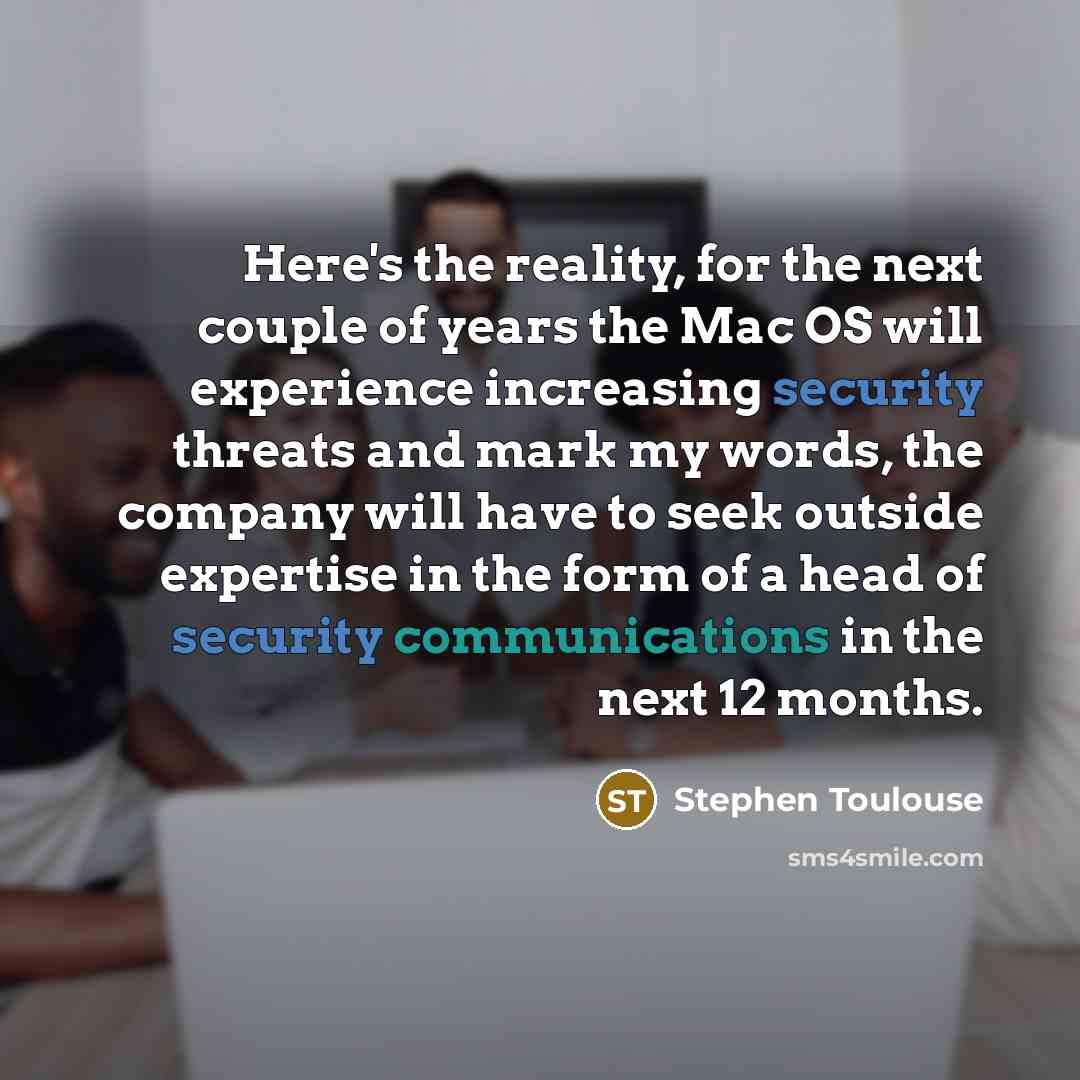 “Here's the reality, for the next couple of years the Mac OS will experience increasing security threats and mark my words, the company will have to seek outside expertise in the form of a head of security communications in the next 12 months.” quote by Stephen Toulouse