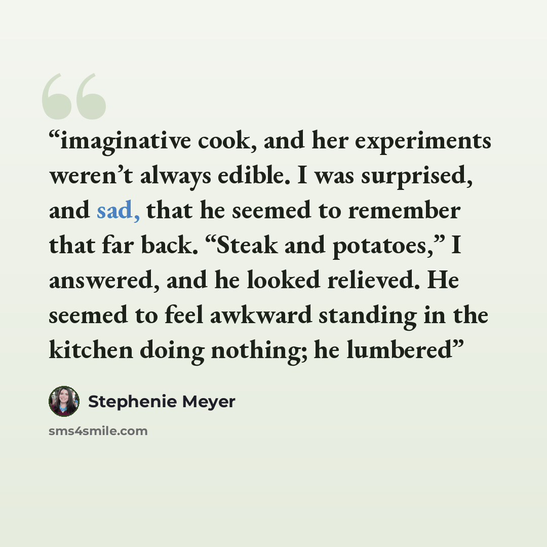 “imaginative cook, and her experiments weren’t always edible. I was surprised, and sad, that he seemed to remember that far back. “Steak and potatoes,” I answered, and he looked relieved. He seemed to feel awkward standing in the kitchen doing nothing; he lumbered” quote by Stephenie Meyer