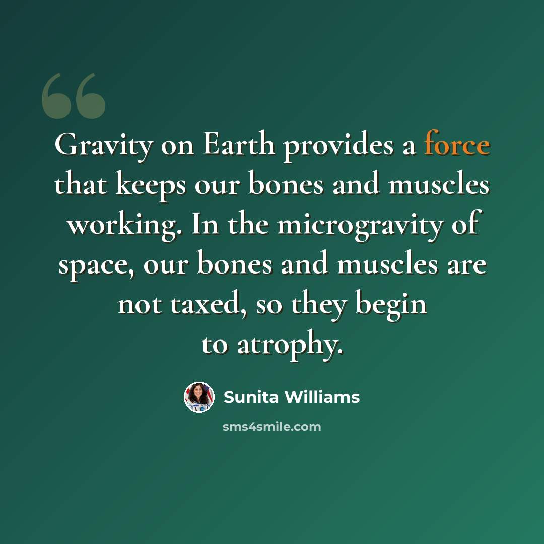 “Gravity on Earth provides a force that keeps our bones and muscles working. In the microgravity of space, our bones and muscles are not taxed, so they begin to atrophy.” quote by Sunita Williams
