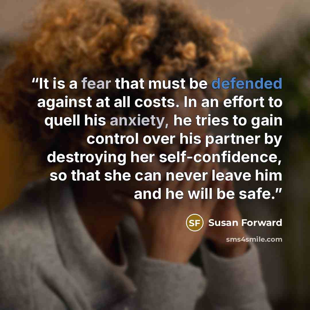 “It is a fear that must be defended against at all costs. In an effort to quell his anxiety, he tries to gain control over his partner by destroying her self-confidence, so that she can never leave him and he will be safe.” quote by Susan Forward