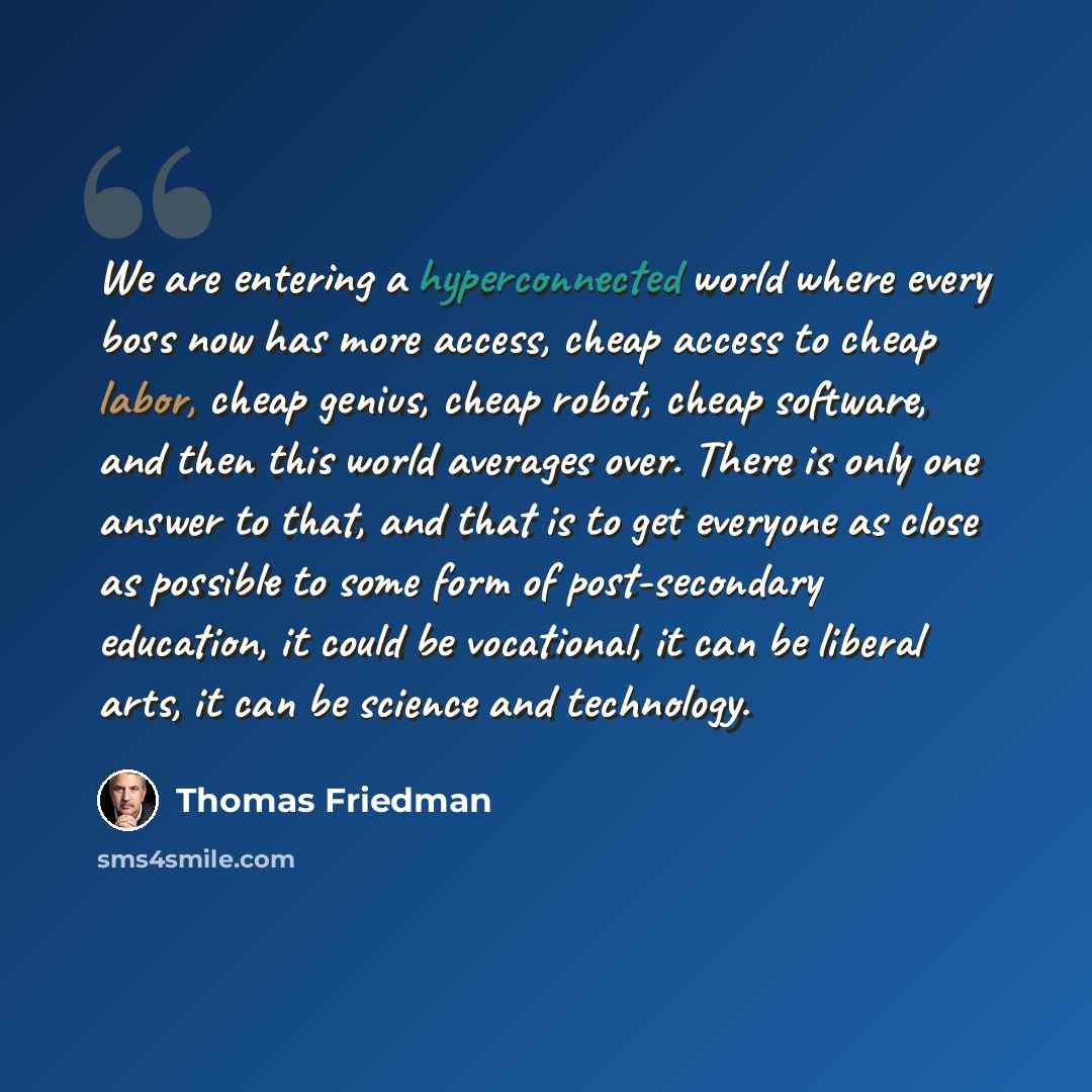 “We are entering a hyperconnected world where every boss now has more access, cheap access to cheap labor, cheap genius, cheap robot, cheap software, and then this world averages over. There is only one answer to that, and that is to get everyone as close as possible to some form of post-secondary…” quote by Thomas Friedman