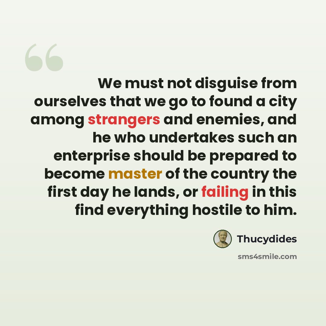“We must not disguise from ourselves that we go to found a city among strangers and enemies, and he who undertakes such an enterprise should be prepared to become master of the country the first day he lands, or failing in this find everything hostile to him.” quote by Thucydides