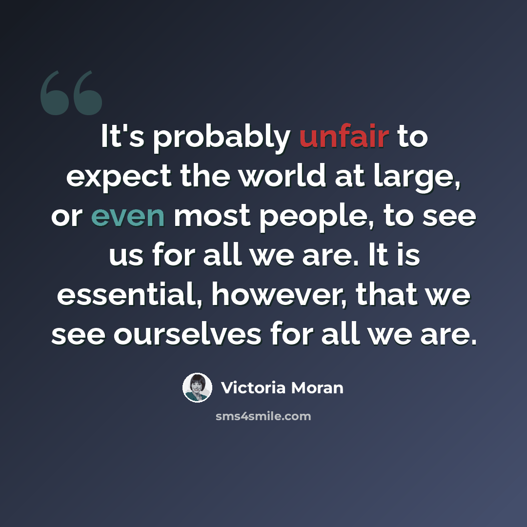 “It's probably unfair to expect the world at large, or even most people, to see us for all we are. It is essential, however, that we see ourselves for all we are.” quote by Victoria Moran