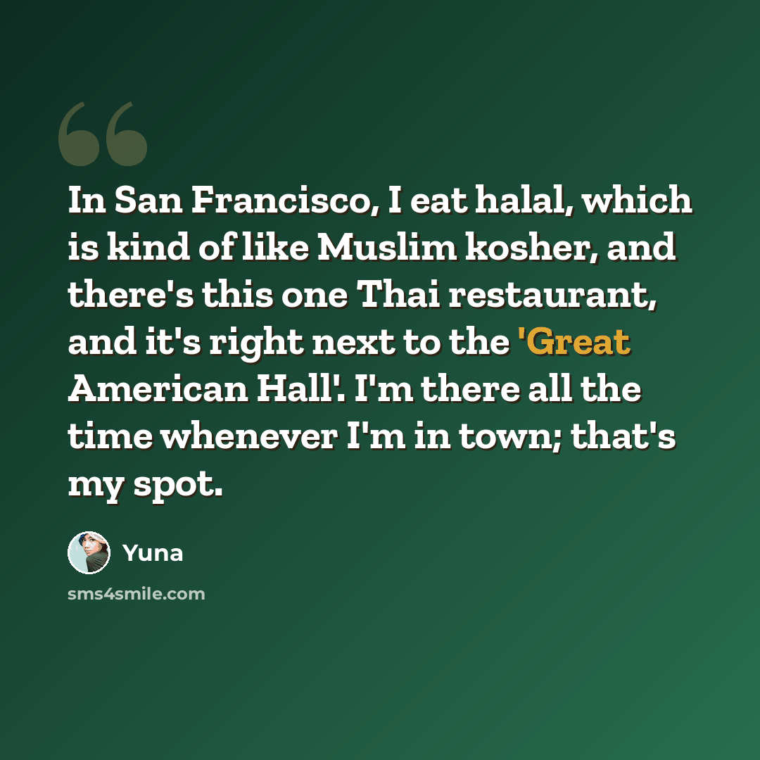 “In San Francisco, I eat halal, which is kind of like Muslim kosher, and there's this one Thai restaurant, and it's right next to the 'Great American Hall'. I'm there all the time whenever I'm in town; that's my spot.” quote by Yuna