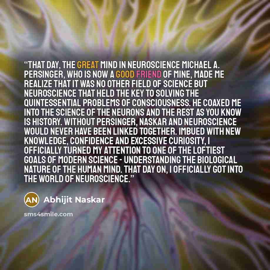 “That day, the great mind in neuroscience Michael A. Persinger, who is now a good friend of mine, made me realize that it was no other field of Science but Neuroscience that held the key to solving the quintessential problems of consciousness. He coaxed me into the science of the neurons and the…” quote by Abhijit Naskar