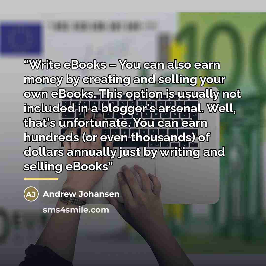 “Write eBooks – You can also earn money by creating and selling your own eBooks. This option is usually not included in a blogger's arsenal. Well, that's unfortunate. You can earn hundreds (or even thousands) of dollars annually just by writing and selling eBooks” quote by Andrew Johansen