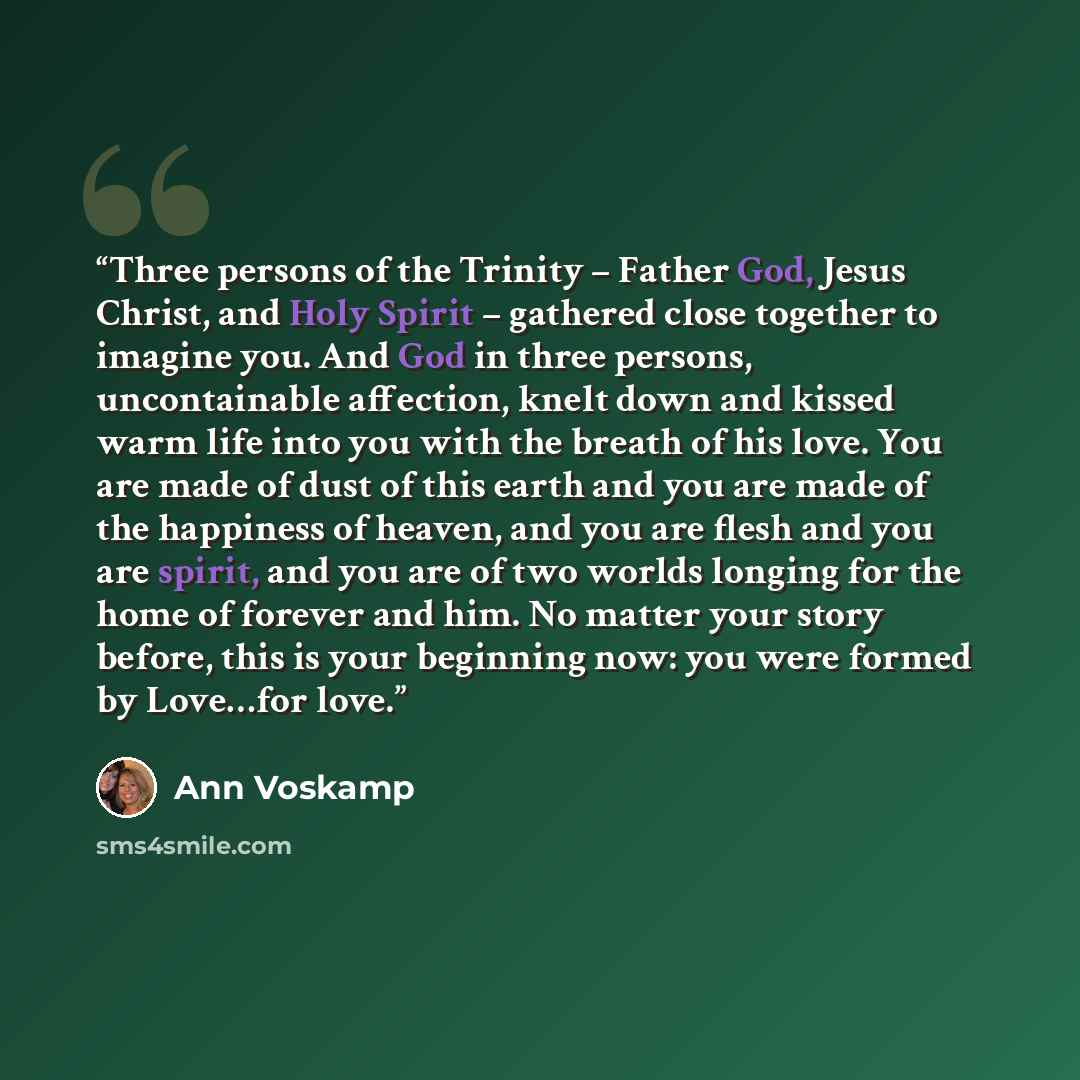 “Three persons of the Trinity – Father God, Jesus Christ, and Holy Spirit – gathered close together to imagine you. And God in three persons, uncontainable affection, knelt down and kissed warm life into you with the breath of his love. You are made of dust of this earth and you are made of the…” quote by Ann Voskamp