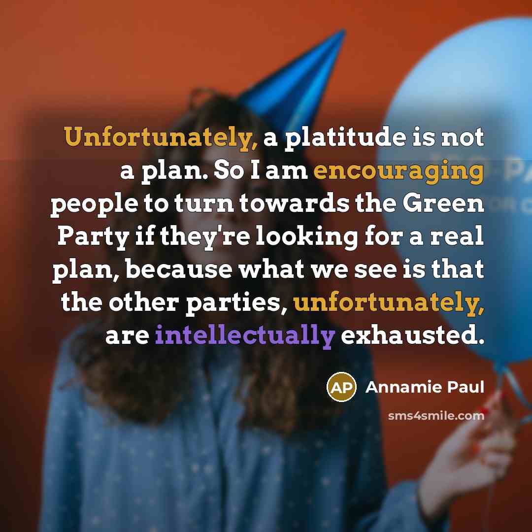 “Unfortunately, a platitude is not a plan. So I am encouraging people to turn towards the Green Party if they're looking for a real plan, because what we see is that the other parties, unfortunately, are intellectually exhausted.” quote by Annamie Paul