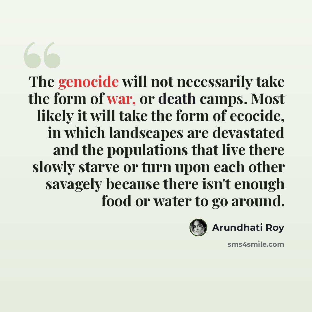 “The genocide will not necessarily take the form of war, or death camps. Most likely it will take the form of ecocide, in which landscapes are devastated and the populations that live there slowly starve or turn upon each other savagely because there isn't enough food or water to go around.” quote by Arundhati Roy